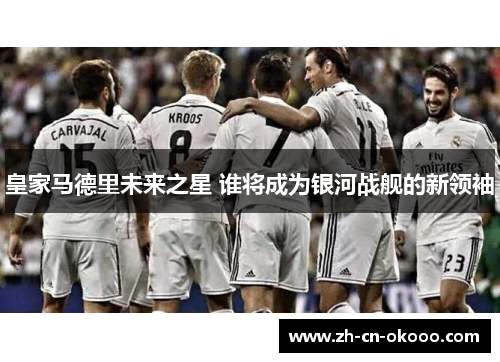 皇家马德里未来之星 谁将成为银河战舰的新领袖 皇家马德里未来之星 谁将成为银河战舰的新领袖