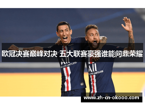 欧冠决赛巅峰对决 五大联赛豪强谁能问鼎荣耀 欧冠决赛巅峰对决 五大联赛豪强谁能问鼎荣耀