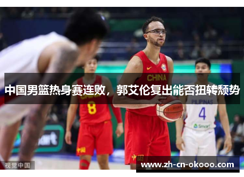 中国男篮热身赛连败,郭艾伦复出能否扭转颓势 中国男篮热身赛连败,郭艾伦复出能否扭转颓势