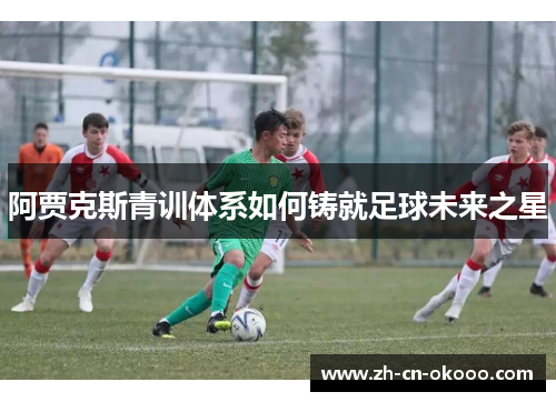 阿贾克斯青训体系如何铸就足球未来之星 阿贾克斯青训体系如何铸就足球未来之星