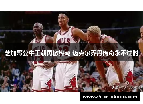 芝加哥公牛王朝再掀热潮 迈克尔乔丹传奇永不过时 芝加哥公牛王朝再掀热潮 迈克尔乔丹传奇永不过时