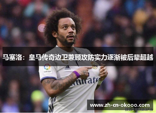 马塞洛:皇马传奇边卫兼顾攻防实力逐渐被后辈超越 马塞洛:皇马传奇边卫兼顾攻防实力逐渐被后辈超越