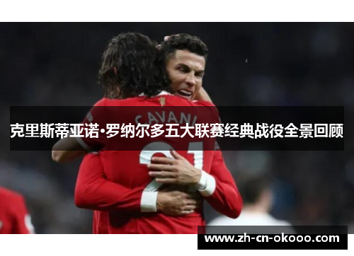 克里斯蒂亚诺·罗纳尔多五大联赛经典战役全景回顾 克里斯蒂亚诺·罗纳尔多五大联赛经典战役全景回顾