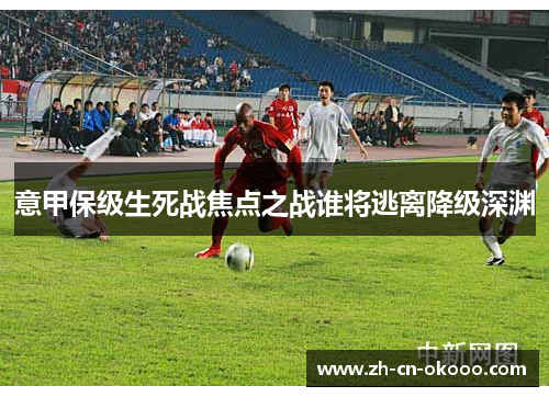 意甲保级生死战焦点之战谁将逃离降级深渊